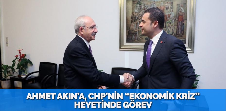 AHMET AKIN’A, CHP’NİN “EKONOMİK KRİZ” HEYETİNDE GÖREV