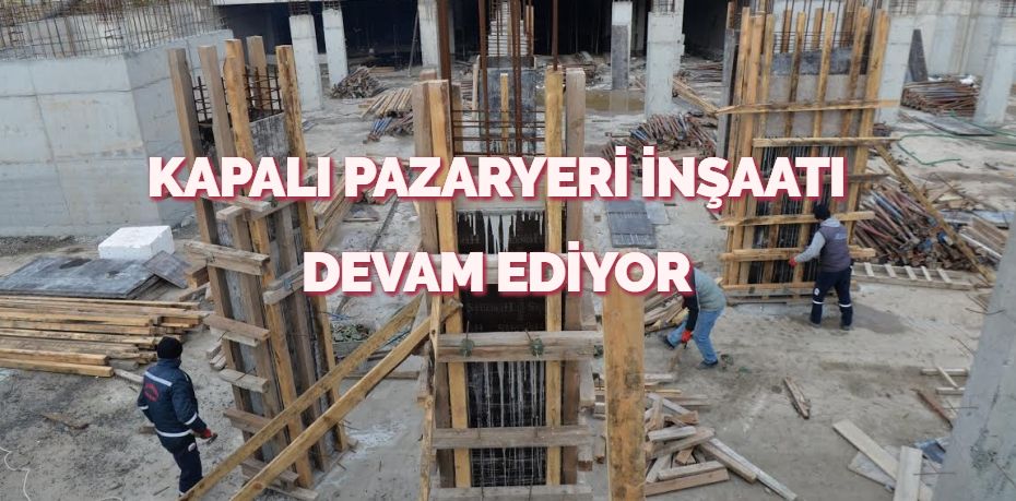 KAPALI PAZARYERİ İNŞAATI DEVAM EDİYOR