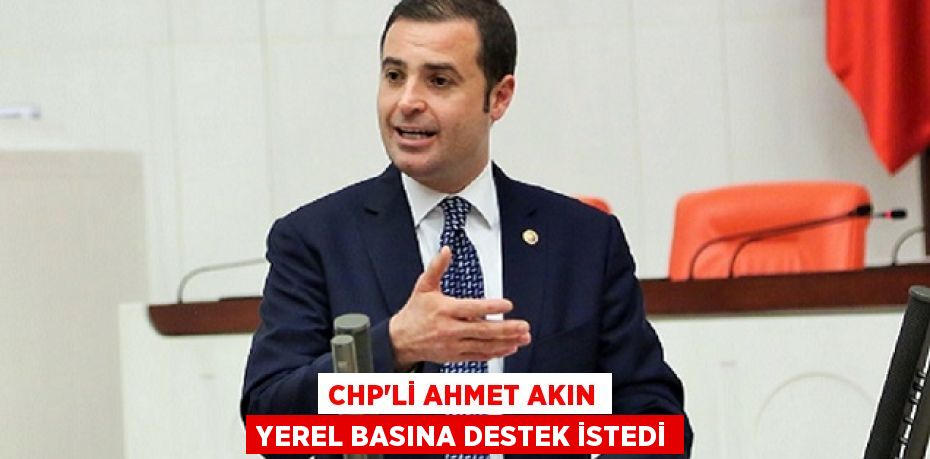 CHP’Lİ AHMET AKIN YEREL BASINA DESTEK İSTEDİ