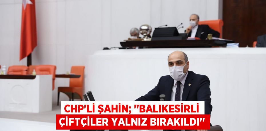 CHP’li ŞAHİN; ‘’Balıkesirli Çiftçiler Yalnız Bırakıldı’’