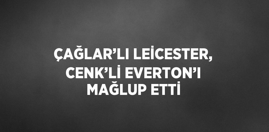 ÇAĞLAR’LI LEİCESTER, CENK’Lİ EVERTON’I MAĞLUP ETTİ