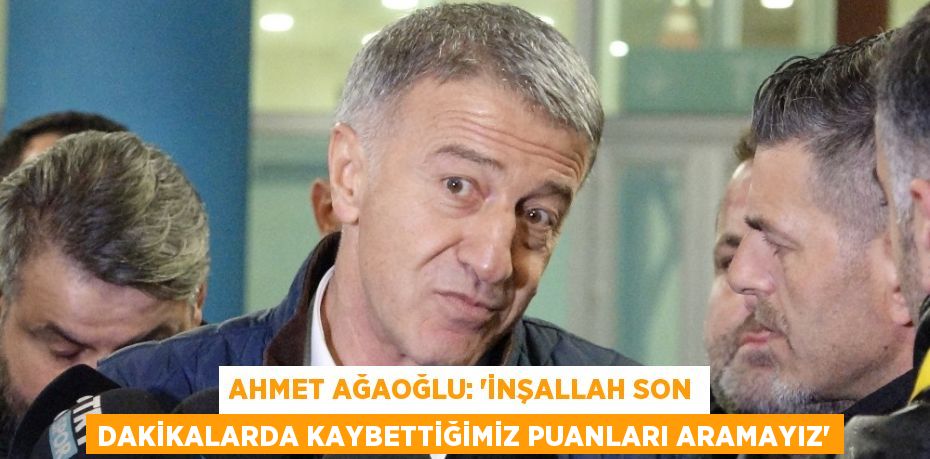 AHMET AĞAOĞLU: 'İNŞALLAH SON DAKİKALARDA KAYBETTİĞİMİZ PUANLARI ARAMAYIZ'