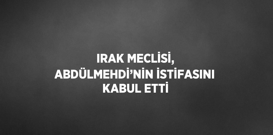 IRAK MECLİSİ, ABDÜLMEHDİ’NİN İSTİFASINI KABUL ETTİ