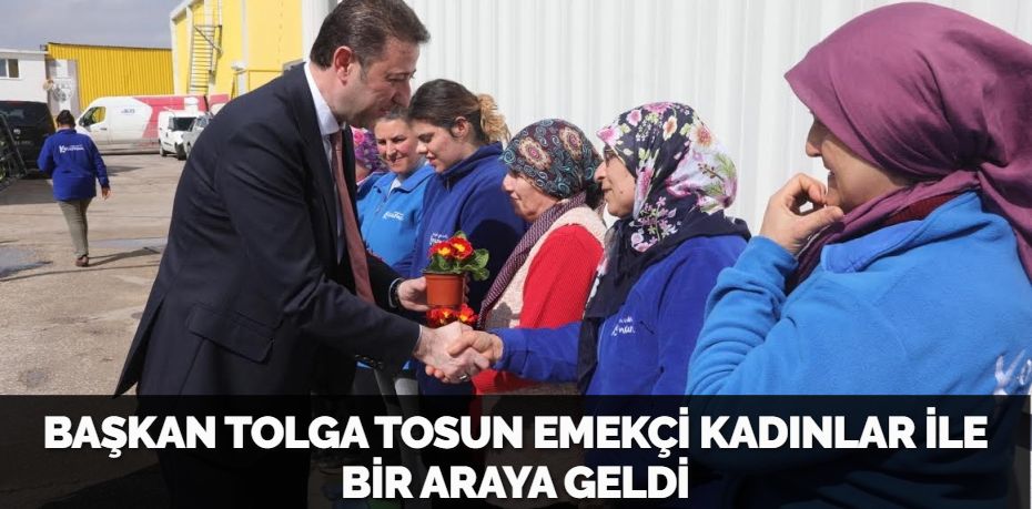 BAŞKAN TOLGA TOSUN EMEKÇİ KADINLAR İLE BİR ARAYA GELDİ