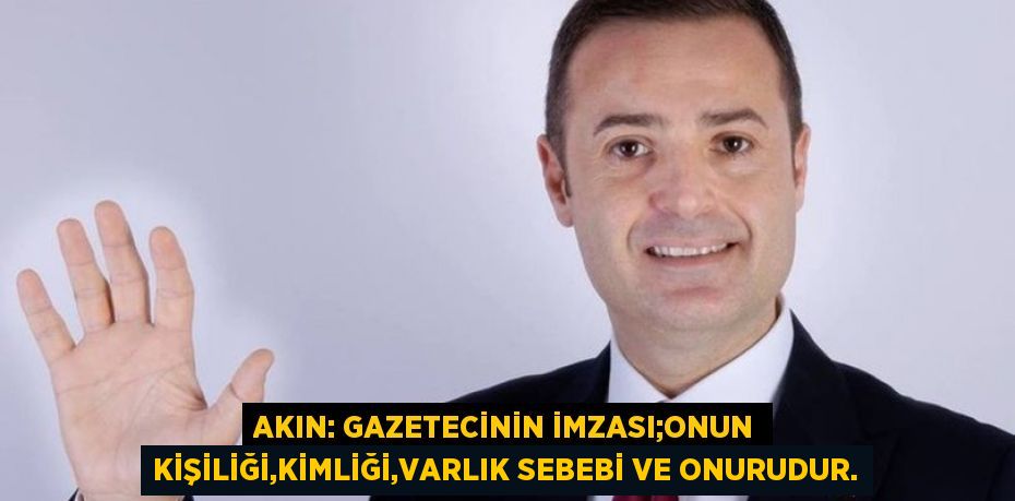 AKIN: GAZETECİNİN İMZASI;ONUN KİŞİLİĞİ,KİMLİĞİ,VARLIK SEBEBİ VE ONURUDUR.