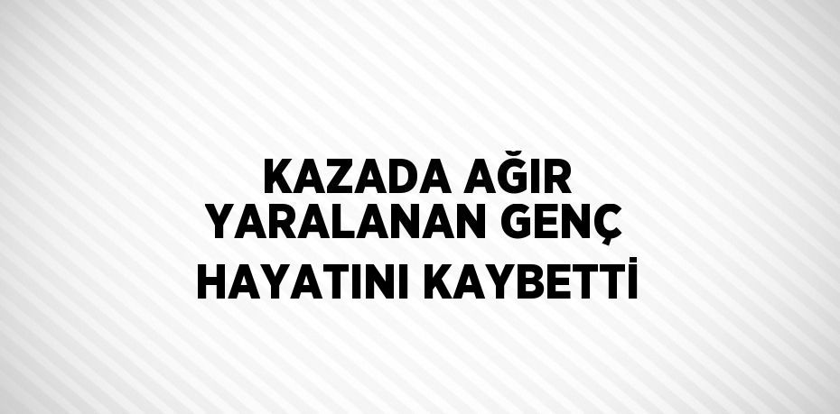 KAZADA AĞIR YARALANAN GENÇ HAYATINI KAYBETTİ