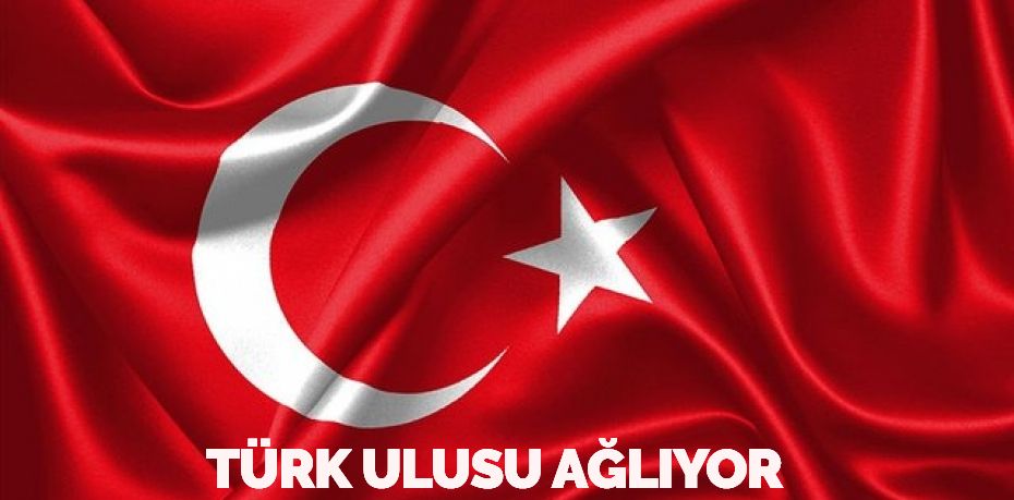 TÜRK ULUSU AĞLIYOR