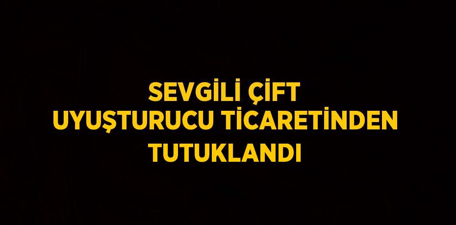 SEVGİLİ ÇİFT UYUŞTURUCU TİCARETİNDEN TUTUKLANDI