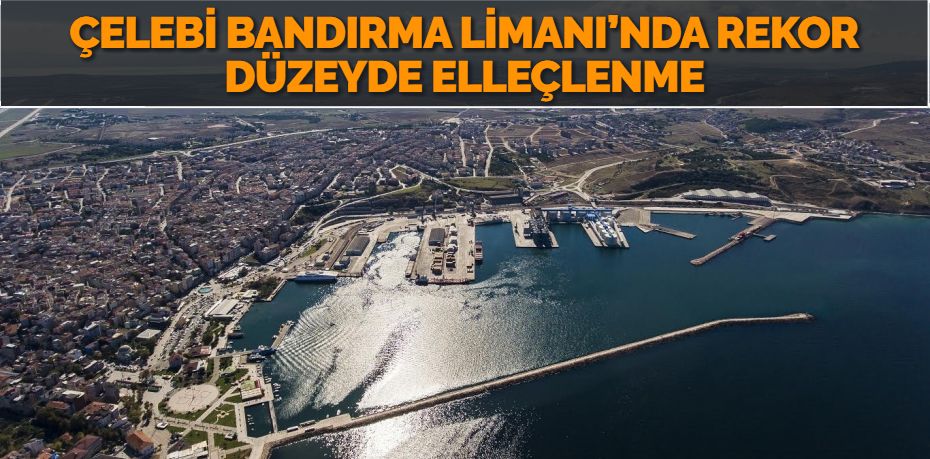 ÇELEBİ BANDIRMA LİMANI’NDA REKOR DÜZEYDE ELLEÇLENME