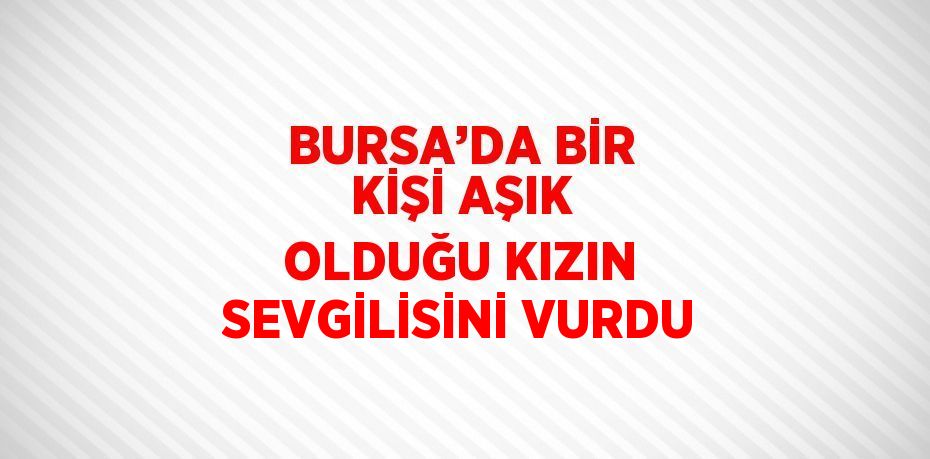 BURSA’DA BİR KİŞİ AŞIK OLDUĞU KIZIN SEVGİLİSİNİ VURDU