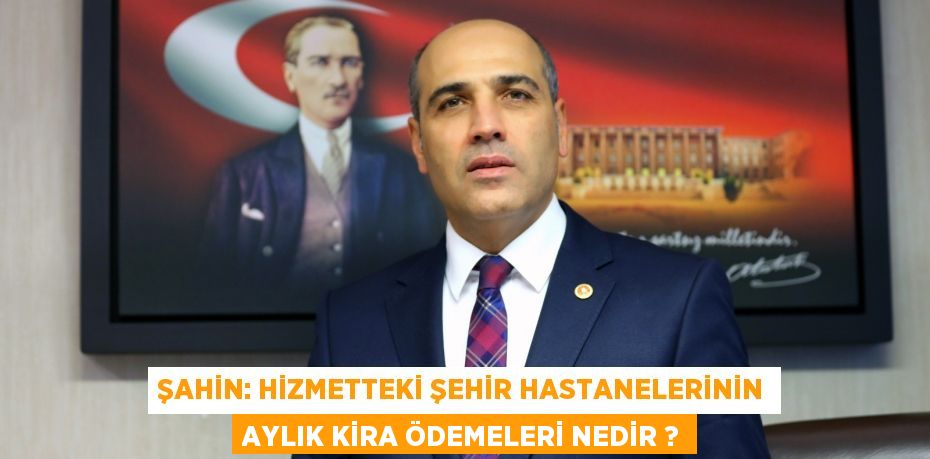 Şahin: Hizmetteki şehir hastanelerinin aylık kira ödemeleri nedir ?