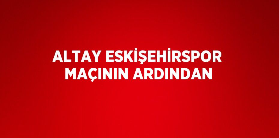ALTAY ESKİŞEHİRSPOR MAÇININ ARDINDAN