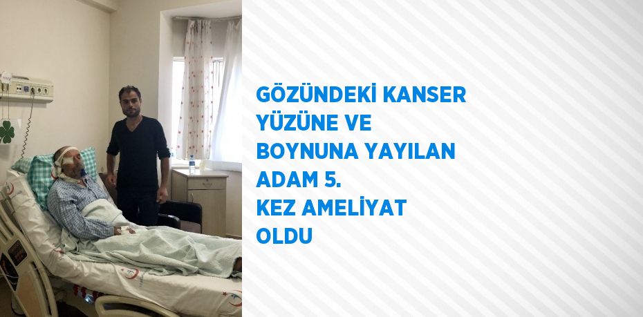 GÖZÜNDEKİ KANSER YÜZÜNE VE BOYNUNA YAYILAN ADAM 5. KEZ AMELİYAT OLDU