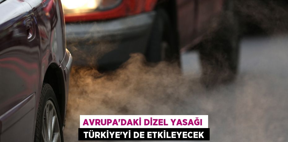 AVRUPA’DAKİ DİZEL YASAĞI TÜRKİYE’Yİ DE ETKİLEYECEK