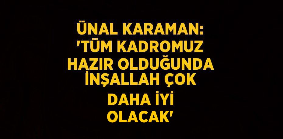 ÜNAL KARAMAN: 'TÜM KADROMUZ HAZIR OLDUĞUNDA İNŞALLAH ÇOK DAHA İYİ OLACAK'