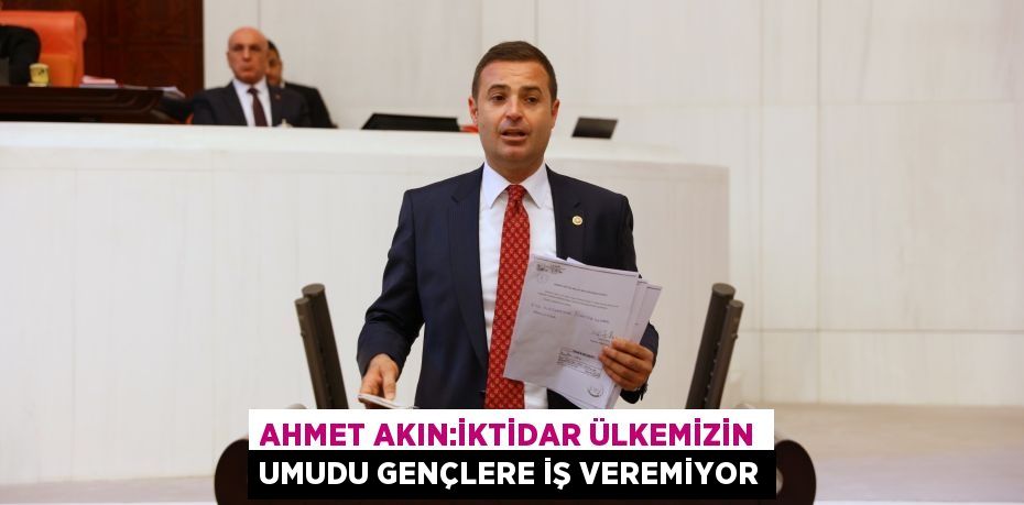 AHMET AKIN:İKTİDAR ÜLKEMİZİN UMUDU GENÇLERE İŞ VEREMİYOR