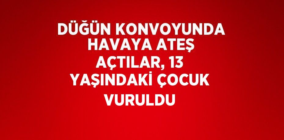 DÜĞÜN KONVOYUNDA HAVAYA ATEŞ AÇTILAR, 13 YAŞINDAKİ ÇOCUK VURULDU