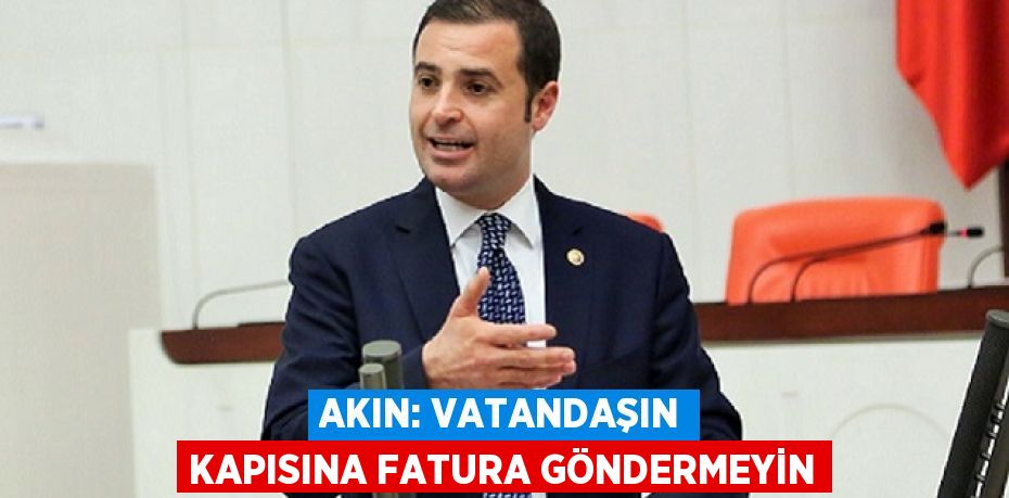 AKIN: VATANDAŞIN KAPISINA FATURA GÖNDERMEYİN