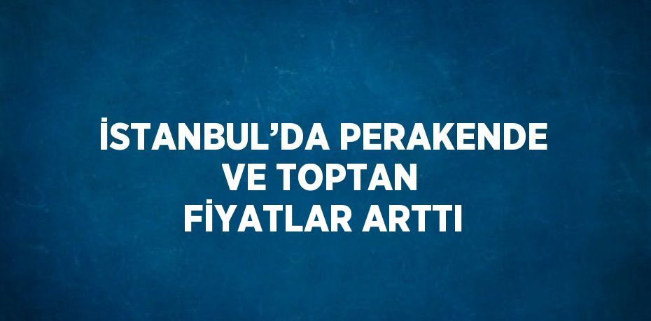 İSTANBUL’DA PERAKENDE VE TOPTAN FİYATLAR ARTTI