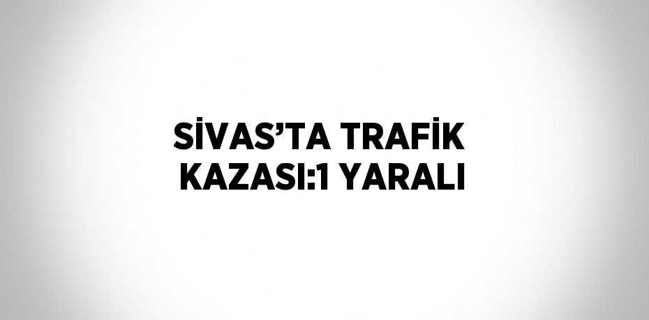 SİVAS’TA TRAFİK KAZASI:1 YARALI