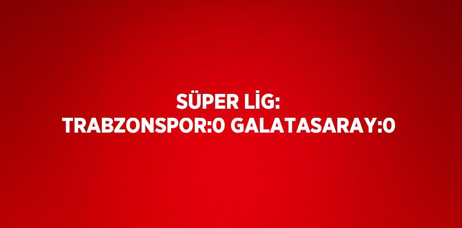 SÜPER LİG: TRABZONSPOR:0 GALATASARAY:0