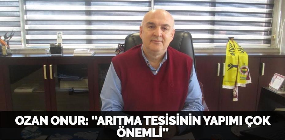 OZAN ONUR: “ARITMA TESİSİNİN YAPIMI ÇOK ÖNEMLİ”