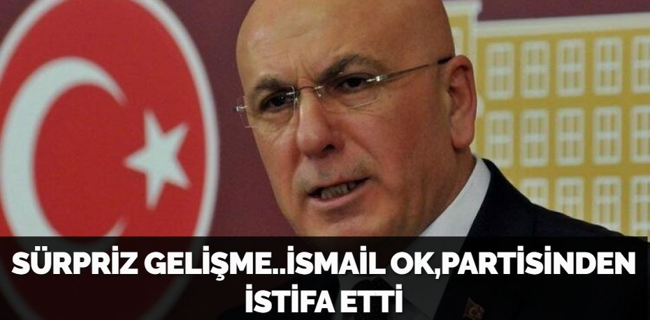 SÜRPRİZ GELİŞME..İSMAİL OK,PARTİSİNDEN İSTİFA ETTİ