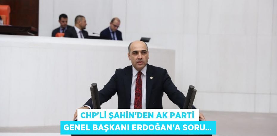CHP’li ŞAHİN’den Ak parti genel başkanı Erdoğan’a soru...