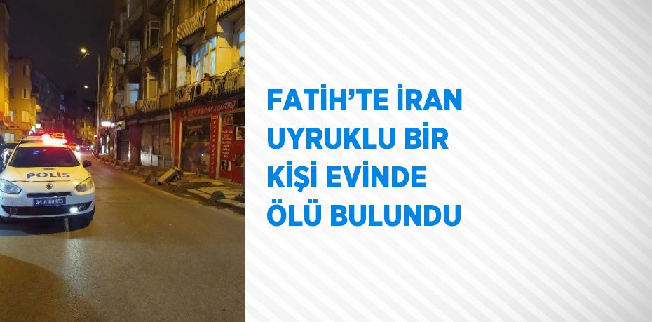 FATİH’TE İRAN UYRUKLU BİR KİŞİ EVİNDE ÖLÜ BULUNDU