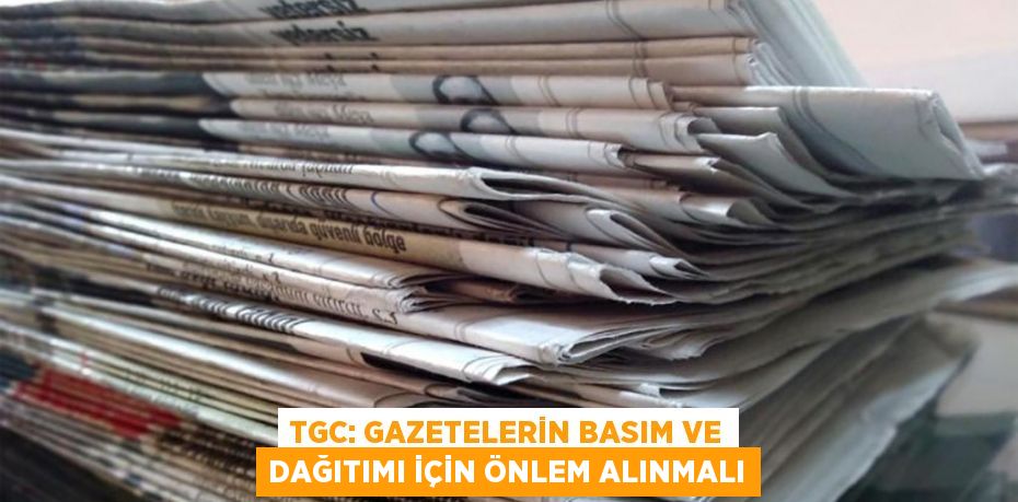 TGC: Gazetelerin basım ve dağıtımı için önlem alınmalı